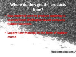 Where do they get the products
              from?
• Raw material used to produce underlay is
  sourced from Wellington based company,
  Rubber Solutions.

• Supply Raw Material in the form of Rubber
  crumb
 