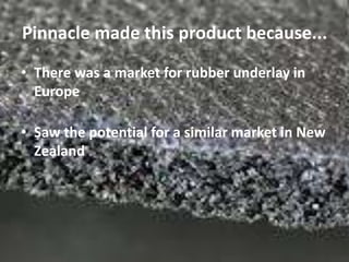 Pinnacle made this product because...
• There was a market for rubber underlay in
  Europe

• Saw the potential for a similar market in New
  Zealand
 