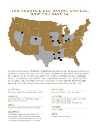 YO U A LWAY S L I K E D H AV I N G C H O I C E S .
N O W YO U H AV E 1 4 .
Pinnacle Entertainment boasts 14 destinations nationwide, so you can choose a
unique setting to suit any occasion. From conferences and team building events
to weddings and reunions, any gathering will be effortless and unforgettable
with a little help from an expert team of planners, caterers, and an altogether
detail-obsessed staff that’s on your side. Explore your options at pnkinc.com.
We look forward to creating magical and memorable moments with you.
COLORADO
Ameristar Casino Resort Spa Black Hawk
INDIANA
Ameristar Casino Hotel East Chicago
Belterra Casino Resort
IOWA
Ameristar Casino Hotel Council Bluffs
LOUISIANA
Boomtown Casino Hotel Bossier City
Boomtown Casino Hotel New Orleans
L’Auberge Casino & Hotel Baton Rouge
L’Auberge Casino Resort Lake Charles
MISSISSIPPI
Ameristar Casino Hotel Vicksburg
MISSOURI
Ameristar Casino Resort Spa St. Charles
River City Casino & Hotel
Ameristar Casino Hotel Kansas City
NEVADA
Cactus Petes
OHIO
Belterra Park Gaming
 