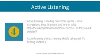 Pinnacle Business Systems www.pbsnow.com
Active Listening
Active listening is reading non-verbal signals – facial
expressions, body language, and tone of voice.
Does the other person look bored or nervous, do they sound
agitated?
Active listening isn’t just hearing what is being said, it’s
hearing what isn’t.
 