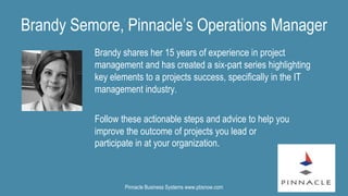 Brandy shares her 15 years of experience in project
management and has created a six-part series highlighting
key elements to a projects success, specifically in the IT
management industry.
Brandy Semore, Pinnacle’s Operations Manager
Follow these actionable steps and advice to help you
improve the outcome of projects you lead or
participate in at your organization.
Pinnacle Business Systems www.pbsnow.com
 