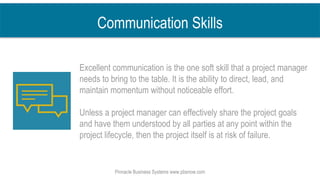 Communication Skills
Excellent communication is the one soft skill that a project manager
needs to bring to the table. It is the ability to direct, lead, and
maintain momentum without noticeable effort.
Unless a project manager can effectively share the project goals
and have them understood by all parties at any point within the
project lifecycle, then the project itself is at risk of failure.
Pinnacle Business Systems www.pbsnow.com
 
