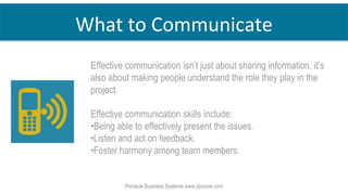 Effective communication isn’t just about sharing information, it’s
also about making people understand the role they play in the
project.
Effective communication skills include:
•Being able to effectively present the issues.
•Listen and act on feedback.
•Foster harmony among team members.
Pinnacle Business Systems www.pbsnow.com
What to Communicate
 
