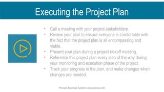 Pinnacle Business Systems www.pbsnow.com
Executing the Project Plan
• Call a meeting with your project stakeholders.
• Review your plan to ensure everyone is comfortable with
the fact that the project plan is all encompassing and
viable.
• Present your plan during a project kickoff meeting.
• Reference this project plan every step of the way during
your monitoring and execution phase of the project.
• Track your progress in the plan, and make changes when
changes are needed.
 