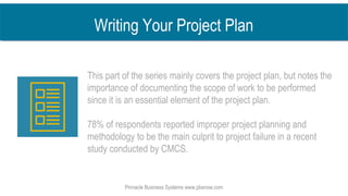 Writing Your Project Plan
This part of the series mainly covers the project plan, but notes the
importance of documenting the scope of work to be performed
since it is an essential element of the project plan.
78% of respondents reported improper project planning and
methodology to be the main culprit to project failure in a recent
study conducted by CMCS.
Pinnacle Business Systems www.pbsnow.com
 