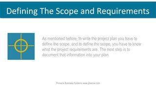 Defining The Scope and Requirements
As mentioned before, to write the project plan you have to
define the scope, and to define the scope, you have to know
what the project requirements are. The next step is to
document that information into your plan.
Pinnacle Business Systems www.pbsnow.com
 