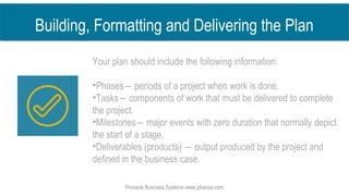 Your plan should include the following information:
•Phases― periods of a project when work is done.
•Tasks― components of work that must be delivered to complete
the project.
•Milestones― major events with zero duration that normally depict
the start of a stage.
•Deliverables (products) ― output produced by the project and
defined in the business case.
Pinnacle Business Systems www.pbsnow.com
Building, Formatting and Delivering the Plan
 