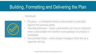 • Reviews― a checkpoint where a deliverable is evaluated
against the business goals.
• Interdependencies― when a deliverable can only be achieved
when a deliverable from another work package (or project) is
completed.
• Documented Risks – some project managers track this as a
separate risk log.
Pinnacle Business Systems www.pbsnow.com
Building, Formatting and Delivering the Plan
Continued:
 
