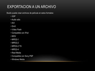 EXPORTACION A UN ARCHIVO 
Studio puede crear archivos de película en estos formatos: 
• 3GP 
• Audio sólo 
• AVI 
• DivX 
• Vídeo Flash 
• Compatible con iPod 
• MOV 
• MPEG-1 
• MPEG-2 
• MPEG-2 TS 
• MPEG-4 
• Real Media 
• Compatible con Sony PSP 
• Windows Media 
 
