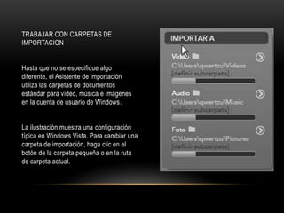 TRABAJAR CON CARPETAS DE 
IMPORTACION 
Hasta que no se especifique algo 
diferente, el Asistente de importación 
utiliza las carpetas de documentos 
estándar para vídeo, música e imágenes 
en la cuenta de usuario de Windows. 
La ilustración muestra una configuración 
típica en Windows Vista. Para cambiar una 
carpeta de importación, haga clic en el 
botón de la carpeta pequeña o en la ruta 
de carpeta actual. 
 