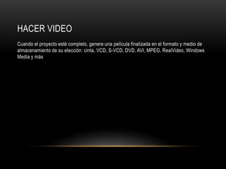 HACER VIDEO 
Cuando el proyecto esté completo, genere una película finalizada en el formato y medio de 
almacenamiento de su elección: cinta, VCD, S-VCD, DVD, AVI, MPEG, RealVideo, Windows 
Media y más 
 