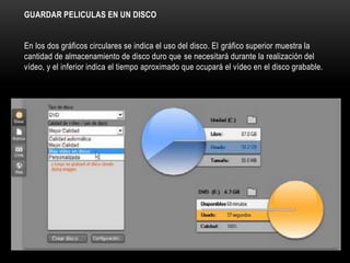 GUARDAR PELICULAS EN UN DISCO 
En los dos gráficos circulares se indica el uso del disco. El gráfico superior muestra la 
cantidad de almacenamiento de disco duro que se necesitará durante la realización del 
vídeo, y el inferior indica el tiempo aproximado que ocupará el vídeo en el disco grabable. 
 