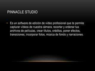 PINNACLE STUDIO 
• Es un software de edición de vídeo profesional que te permite 
capturar vídeos de nuestra cámara, recortar y ordenar tus 
archivos de películas, crear títulos, créditos, poner efectos, 
transiciones, incorporar fotos, música de fondo y narraciones. 
 