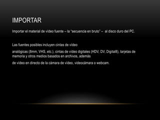 IMPORTAR 
Importar el material de vídeo fuente – la “secuencia en bruto” – al disco duro del PC. 
Las fuentes posibles incluyen cintas de vídeo 
analógicas (8mm, VHS, etc.), cintas de vídeo digitales (HDV, DV, Digital8), tarjetas de 
memoria y otros medios basados en archivos, además 
de vídeo en directo de la cámara de vídeo, videocámara o webcam. 
 