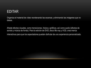EDITAR 
Organiza el material de vídeo reordenando las escenas y eliminando las imágenes que no 
desea. 
Añade efectos visuales, como transiciones, títulos y gráficos, así como audio (efectos de 
sonido y música de fondo). Para la edición de DVD, disco Blu-ray y VCD, crea menús 
interactivos para que los espectadores puedan disfrutar de una experiencia personalizada. 
 
