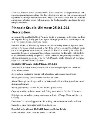Download Pinnacle Studio Ultimate 25.0.1.211 is surely one of the premier total and
expert programming for making, blending, altering, and altering video documents, and
regardless of the huge bundle of modules, impacts, and skins, it can plan and consume
a wide range of video circles with one among the freshest quality guidelines. the least
complex decisions.
Pinnacle Studio Ultimate 25.0.1.211
Description
one among the great highlights of Pinnacle Studio programming is its instant modules
and impacts. during thusly, you'll put a great many progressed and expert impacts on
your recordings during a brief time frame.
Pinnacle Studio 25 was initially planned and distributed by Pinnacle Systems, later
moved to Avid, and at last procured in July 2012 by Corel. during this product, clients
can move the photos on the cameras to the circle drive then, at that point utilize the
accessible devices to perform different altering activities. Additionally, with the help
of the instruments during this product, clients can make and get ready different video
cuts for distribution on circles or on the web. Pinnacle Studio Ultimate 25 Download
might be a result of Pinnacle Systems
Highlights Of Pinnacle Studio Ultimate 25.0.1.211
Similarity of the most current variants with the freshest principles and sound and
video advancements
An expert and productive climate with a timetable and moment see of tasks
Backing for showing on two screens next to each other
Alter different picture designs with very 2000 wonderful two-dimensional and three-
dimensional impacts
Backing for the most current 4K, or UltraHD quality norm
Capacity to utilize and store sound with Dolby innovation as 2 to five .1 channels
Highlights a total and free strong advancement device (iZotope Music and Speech
Cleaner)
Presence of exceptional apparatuses for making custom soundtracks (Scorefitter)
Capacity to shoot straightforwardly from the screen
Pinnacle Studio Ultimate 25.0.1.211 Specialized Setup Details
Name: Pinnacle.Studio.Ultimate.25.0.1.211.x64.rar
 