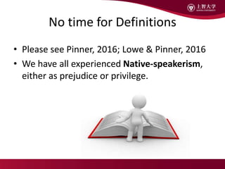 No time for Definitions
• Please see Pinner, 2016; Lowe & Pinner, 2016
• We have all experienced Native-speakerism,
either as prejudice or privilege.
 