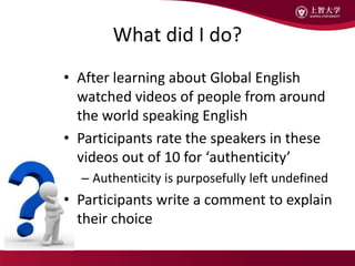 What did I do?
• After learning about Global English
watched videos of people from around
the world speaking English
• Participants rate the speakers in these
videos out of 10 for ‘authenticity’
– Authenticity is purposefully left undefined
• Participants write a comment to explain
their choice
 