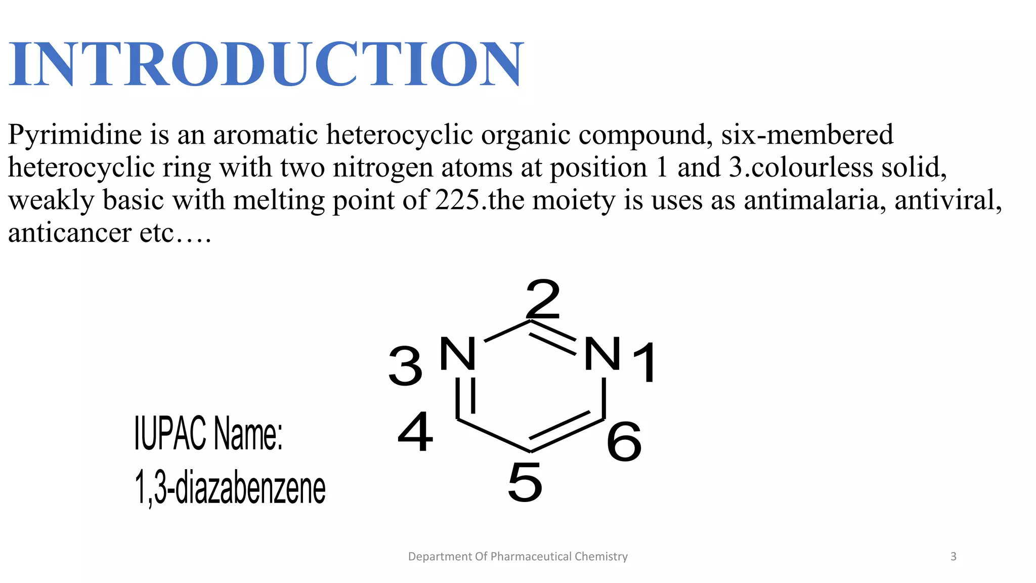 INTRODUCTION
Pyrimidine is an aromatic heterocyclic organic compound, six-membered
heterocyclic ring with two nitrogen atoms at position 1 and 3.colourless solid,
weakly basic with melting point of 225.the moiety is uses as antimalaria, antiviral,
anticancer etc….
3
Department Of Pharmaceutical Chemistry
N
N 1
2
3
4
5
6
IUPACName:
1,3-diazabenzene
 