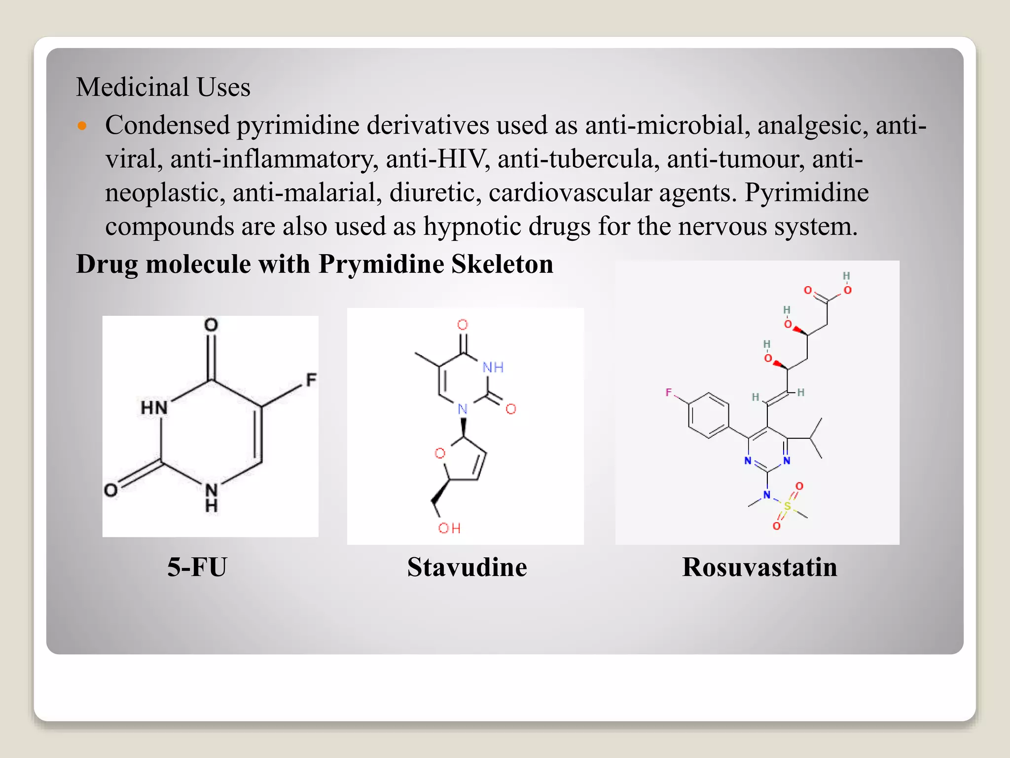 Medicinal Uses
Condensed pyrimidine derivatives used as anti-microbial, analgesic, anti-
viral, anti-inflammatory, anti-HIV, anti-tubercula, anti-tumour, anti-
neoplastic, anti-malarial, diuretic, cardiovascular agents. Pyrimidine
compounds are also used as hypnotic drugs for the nervous system.
Drug molecule with Prymidine Skeleton
5-FU Stavudine Rosuvastatin