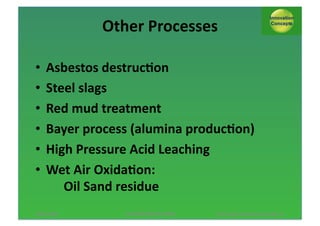 Other*Processes*
•  Asbestos*destruc;on*
•  Steel*slags*
•  Red*mud*treatment*
•  Bayer*process*(alumina*produc;on)*
•  High*Pressure*Acid*Leaching*
•  Wet*Air*Oxida;on:*
** Oil*Sand*residue*
13/11/2013*

AUTUMN*SESSION*PINNL*$

*Pol*Knops/*Innova;on*Concept**21*

 