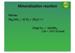 Mineraliza;on*reac;on*
Olivine
Mg2SiO4 + 2CO2 + 2H2O =>
2MgCO3 + Si(OH)4

[∆H = -239.2 kJ/mol]

13/11/2013*

AUTUMN*SESSION*PINNL*$

*Pol*Knops/*Innova;on*Concept**6*

 