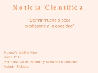Noticia Científica   Alumno/a: Delfina Pino Curso: 2º D Profesora: Cecilia Settanni y Stella Maris Gonzáles Materia: Biología. “ Dormir mucho ó poco predispone a la obesidad” 