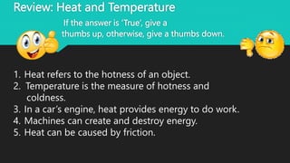 Review: Heat and Temperature
If the answer is ‘True’, give a
thumbs up, otherwise, give a thumbs down.
1. Heat refers to the hotness of an object.
2. Temperature is the measure of hotness and
coldness.
3. In a car’s engine, heat provides energy to do work.
4. Machines can create and destroy energy.
5. Heat can be caused by friction.
 