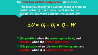 The First Law of Thermodynamics states that :
The internal energy of a system changes from an
initial value Ui to a final value Uf due to heat
added (Q) and work done by the system (W)
DU = Uf – Ui = Q – W
Q is positive when the system gains heat, and
negative when the system loses heat.
W is positive when it is done BY the system, and
negative when it is done ON the system
 