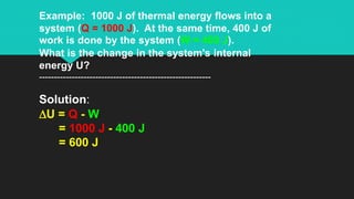 Example: 1000 J of thermal energy flows into a
system (Q = 1000 J). At the same time, 400 J of
work is done by the system (W = 400 J).
What is the change in the system's internal
energy U?
----------------------------------------------------------
Solution:
DU = Q - W
= 1000 J - 400 J
= 600 J
 