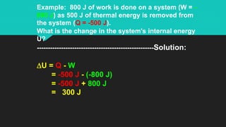 Example: 800 J of work is done on a system (W = -
800 J) as 500 J of thermal energy is removed from
the system (Q = -500 J).
What is the change in the system's internal energy
U?
-----------------------------------------------------Solution:
DU = Q - W
= -500 J - (-800 J)
= -500 J + 800 J
= 300 J
 
