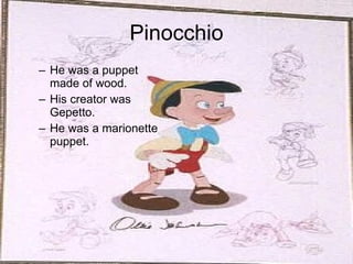 Pinocchio He was a puppet made of wood. His creator was Gepetto. He was a marionette puppet. 