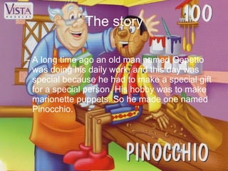 The story A long time ago an old man named Gepetto was doing his daily work, and this day was special because he had to make a special gift for a special person. His hobby was to make marionette puppets. So he made one named Pinocchio.  