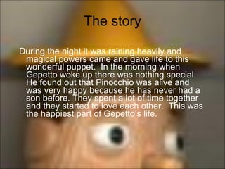 The story During the night it was raining heavily and magical powers came and gave life to this wonderful puppet.  In the morning when Gepetto woke up there was nothing special. He found out that Pinocchio was alive and was very happy because he has never had a son before. They spent a lot of time together and they started to love each other.  This was the happiest part of Gepetto’s life.  