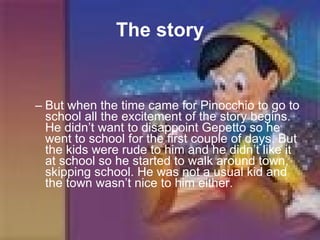 The story But when the time came for Pinocchio to go to school all the excitement of the story begins. He didn’t want to disappoint Gepetto so he went to school for the first couple of days. But the kids were rude to him and he didn’t like it at school so he started to walk around town, skipping school. He was not a usual kid and the town wasn’t nice to him either.  