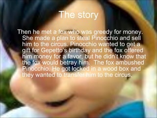 The story Then he met a fox who was greedy for money.  She made a plan to steal Pinocchio and sell him to the circus. Pinocchio wanted to get a gift for Gepetto’s birthday and the fox offered him money for a favor, but he didn’t know that the fox would betray him.  The fox ambushed Pinocchio. He got locked in a wood box and they wanted to transfer him to the circus.  