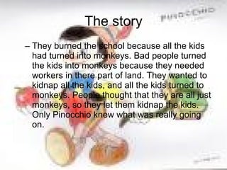 The story They burned the school because all the kids had turned into monkeys. Bad people turned the kids into monkeys because they needed workers in there part of land. They wanted to kidnap all the kids, and all the kids turned to monkeys. People thought that they are all just monkeys, so they let them kidnap the kids. Only Pinocchio knew what was really going on.  