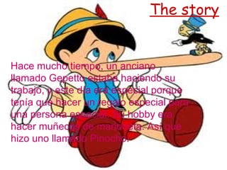The story
Hace mucho tiempo, un anciano
llamado Gepetto estaba haciendo su
trabajo, y este día era especial porque
tenía que hacer un regalo especial para
una persona especial. Su hobby era
hacer muñecos de marioneta. Así que
hizo uno llamado Pinocho.
 