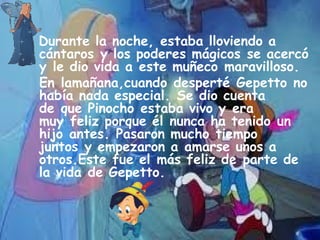 Durante la noche, estaba lloviendo a
cántaros y los poderes mágicos se acercó
y le dio vida a este muñeco maravilloso.
 En lamañana,cuando desperté Gepetto no
había nada especial. Se dio cuenta
de que Pinocho estaba vivo y era
muy feliz porque él nunca ha tenido un
hijo antes. Pasaron mucho tiempo
juntos y empezaron a amarse unos a
otros.Este fue el más feliz de parte de
la vida de Gepetto.
 