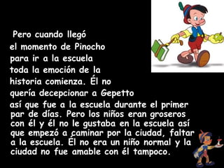 Pero cuando llegó
el momento de Pinocho
 para ir a la escuela 
toda la emoción de la
historia comienza. Él no
 quería decepcionar a Gepetto 
así que fue a la escuela durante el primer
par de días. Pero los niños eran groseros
con él y él no le gustaba en la escuela así
que empezó a caminar por la ciudad, faltar
a la escuela. Él no era un niño normal y la
ciudad no fue amable con él tampoco.
 