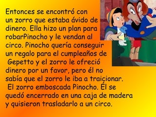 Entonces se encontró con
un zorro que estaba ávido de
dinero. Ella hizo un plan para
robarPinocho y le vendan al
circo. Pinocho quería conseguir 
un regalo para el cumpleaños de
Gepetto y el zorro le ofreció
dinero por un favor, pero él no
sabía que el zorro le iba a traicionar.
 El zorro emboscada Pinocho. Él se
quedó encerrado en una caja de madera
y quisieron trasladarlo a un circo.
 