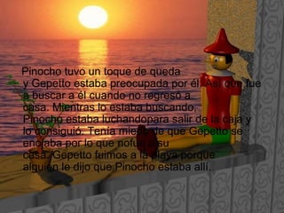 Pinocho tuvo un toque de queda
y Gepetto estaba preocupada por él. Así que fue
a buscar a él cuando no regresó a
casa. Mientras lo estaba buscando,
Pinocho estaba luchandopara salir de la caja y
lo consiguió. Tenía miedo de que Gepetto se
enojaba por lo que nofue a su
casa. Gepetto fuimos a la playa porque
alguien le dijo que Pinocho estaba allí.
 