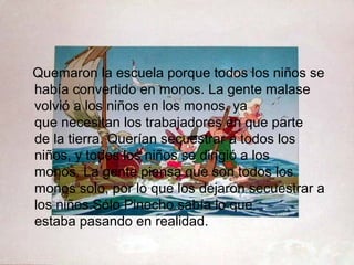 Quemaron la escuela porque todos los niños se
había convertido en monos. La gente malase
volvió a los niños en los monos, ya
que necesitan los trabajadores en que parte
de la tierra. Querían secuestrar a todos los
niños, y todos los niños se dirigió a los
monos. La gente piensa que son todos los
monos solo, por lo que los dejaron secuestrar a
los niños.Sólo Pinocho sabía lo que
estaba pasando en realidad.
 