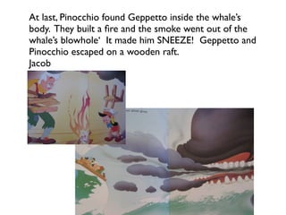 At last, Pinocchio found Geppetto inside the whale’s
body. They built a ﬁre and the smoke went out of the
whale’s blowhole‘ It made him SNEEZE! Geppetto and
Pinocchio escaped on a wooden raft.
Jacob
 