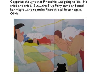 Geppetto thought that Pinocchio was going to die. He
cried and cried. But.....the Blue Fairy came and used
her magic wand to make Pinocchio all better again.
Olivia
 