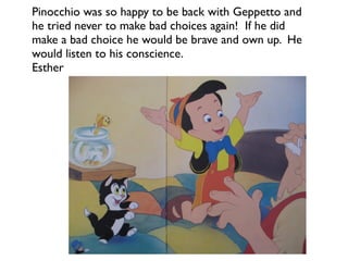 Pinocchio was so happy to be back with Geppetto and
he tried never to make bad choices again! If he did
make a bad choice he would be brave and own up. He
would listen to his conscience.
Esther
 