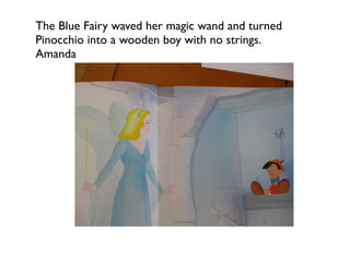 The Blue Fairy waved her magic wand and turned
Pinocchio into a wooden boy with no strings.
Amanda
 