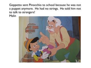 Geppetto sent Pinocchio to school because he was not
a puppet anymore. He had no strings. He told him not
to talk to strangers!
Malin
 