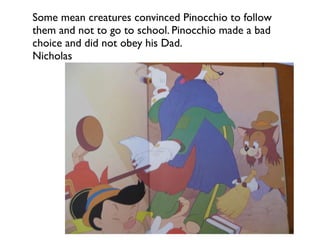 Some mean creatures convinced Pinocchio to follow
them and not to go to school. Pinocchio made a bad
choice and did not obey his Dad.
Nicholas
 
