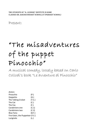 THE STUDENTS OF “A. LEONORI” INSTITUTE IN ROME
CLASSES IIB ,IIIA(SECONDARy SCHOOL),IV (PRIMARy SCHOOL)
Present:
“The misadventures
of the puppet
Pinocchio”
A musical comedy, loosely based on Carlo
Collodi’s book “Le avventure di Pinocchio”
Actors:
Pinocchio (P.)
Geppetto (G.)
The Talking Cricket (T.C.)
The Cat (C.)
The Fox (F.)
Carabiniere one (C.1)
Carabiniere two (C.2)
Blue Fairy (B.F.)
Fire-Eater, the Puppeteer (F.E.)
Lucignolo (L.)
 